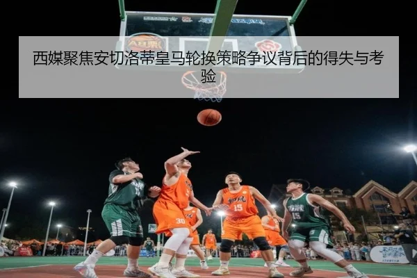 西媒聚焦安切洛蒂皇马轮换策略争议背后的得失与考验