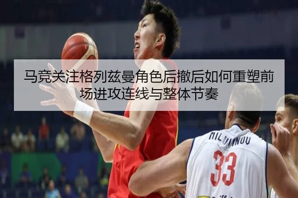 马竞关注格列兹曼角色后撤后如何重塑前场进攻连线与整体节奏